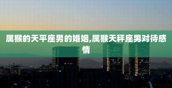 属猴的天平座男的婚姻,属猴天秤座男对待感情
