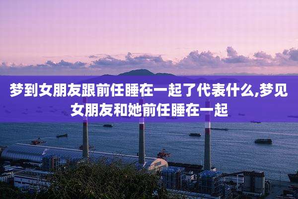 梦到女朋友跟前任睡在一起了代表什么,梦见女朋友和她前任睡在一起