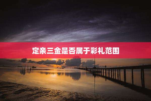 定亲三金是否属于彩礼范围