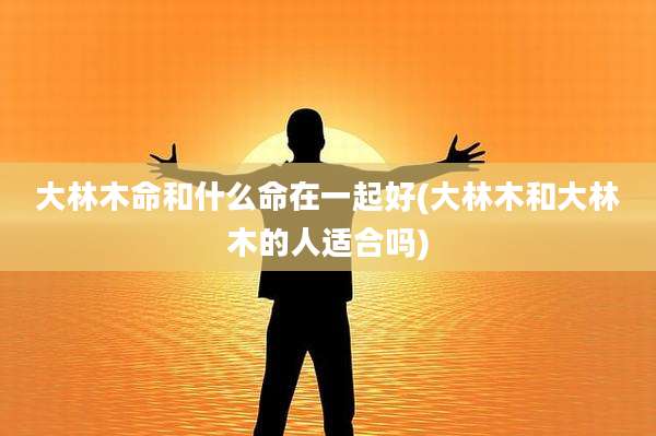 大林木命和什么命在一起好(大林木和大林木的人适合吗)