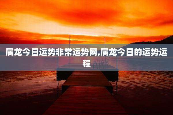 属龙今日运势非常运势网,属龙今日的运势运程
