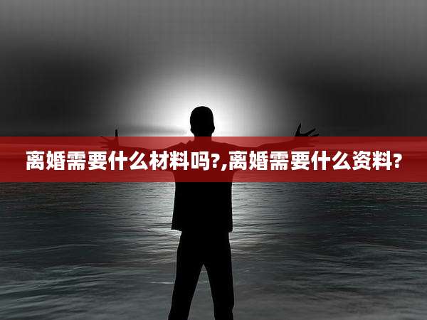 离婚需要什么材料吗?,离婚需要什么资料?