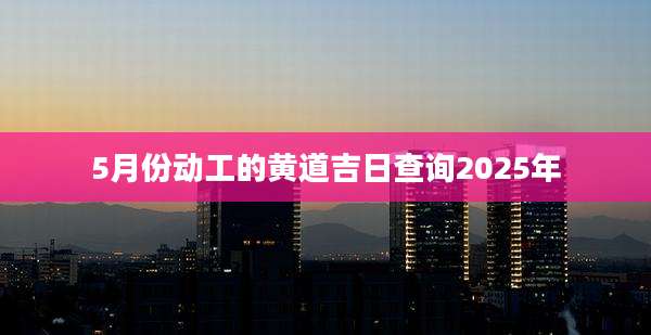 5月份动工的黄道吉日查询2025年