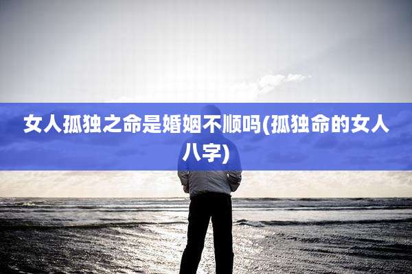 女人孤独之命是婚姻不顺吗(孤独命的女人八字)
