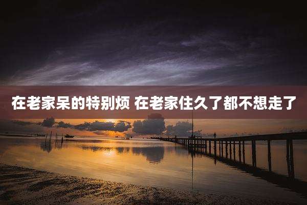在老家呆的特别烦 在老家住久了都不想走了