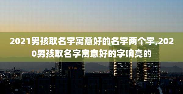 2021男孩取名字寓意好的名字两个字,2020男孩取名字寓意好的字响亮的