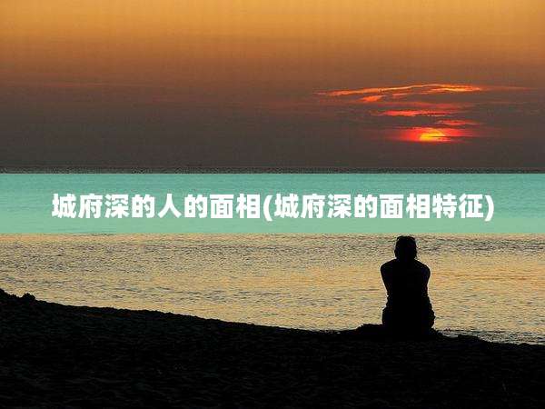 城府深的人的面相(城府深的面相特征)