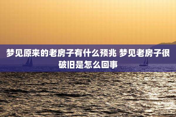 梦见原来的老房子有什么预兆 梦见老房子很破旧是怎么回事