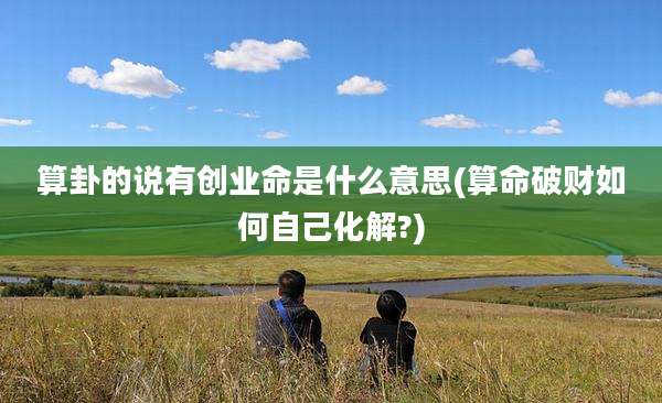 算卦的说有创业命是什么意思(算命破财如何自己化解?)