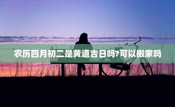农历四月初二是黄道吉日吗?可以搬家吗