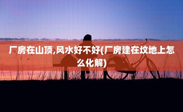 厂房在山顶,风水好不好(厂房建在坟地上怎么化解)