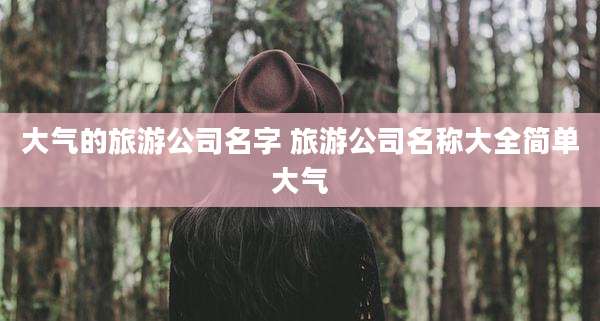 大气的旅游公司名字 旅游公司名称大全简单大气