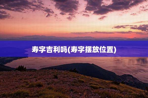 寿字吉利吗(寿字摆放位置)