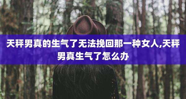 天秤男真的生气了无法挽回那一种女人,天秤男真生气了怎么办