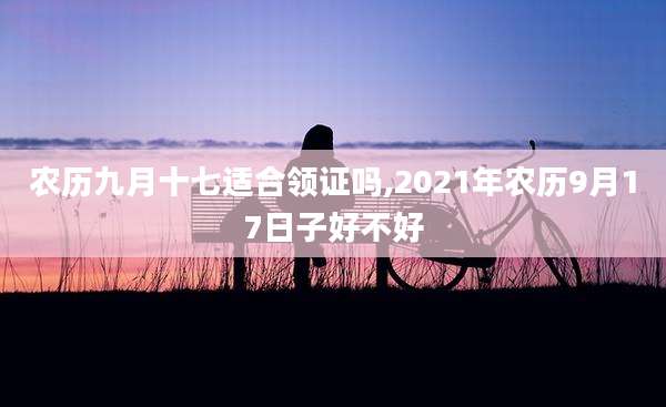 农历九月十七适合领证吗,2021年农历9月17日子好不好