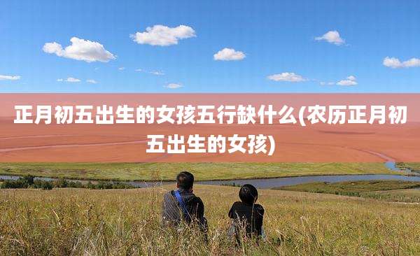 正月初五出生的女孩五行缺什么(农历正月初五出生的女孩)