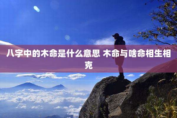 八字中的木命是什么意思 木命与啥命相生相克