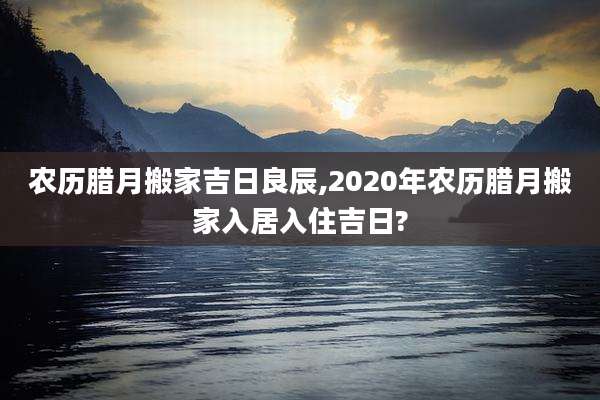农历腊月搬家吉日良辰,2020年农历腊月搬家入居入住吉日?