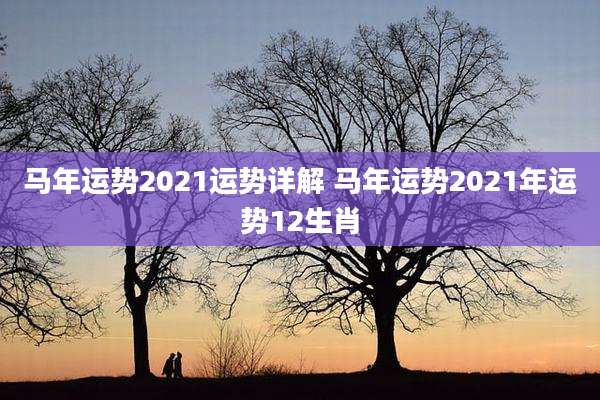 马年运势2021运势详解 马年运势2021年运势12生肖