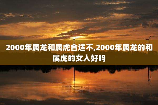 2000年属龙和属虎合适不,2000年属龙的和属虎的女人好吗