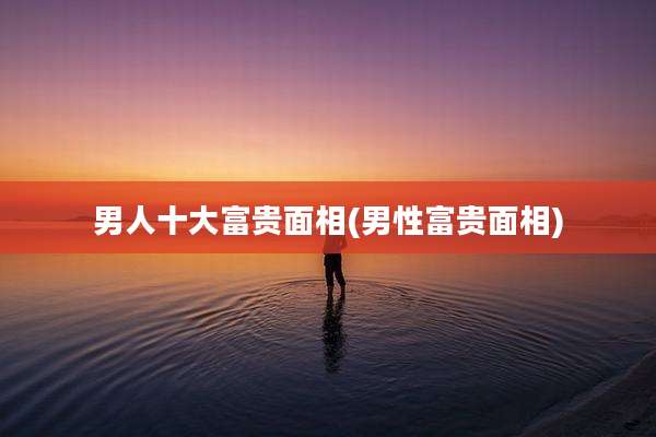 男人十大富贵面相(男性富贵面相)