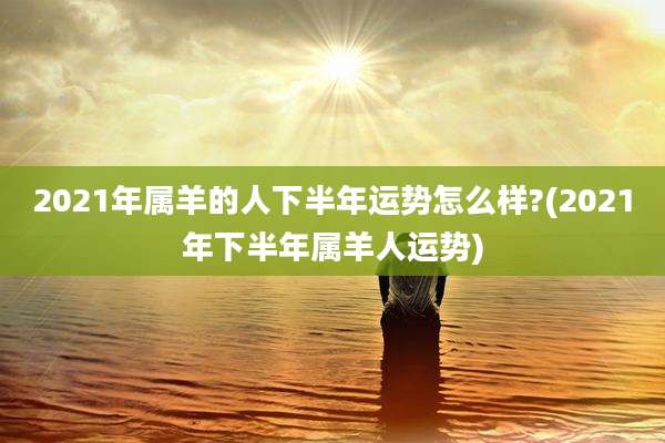 2021年属羊的人下半年运势怎么样?(2021年下半年属羊人运势)