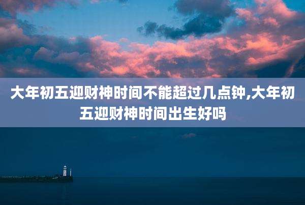 大年初五迎财神时间不能超过几点钟,大年初五迎财神时间出生好吗
