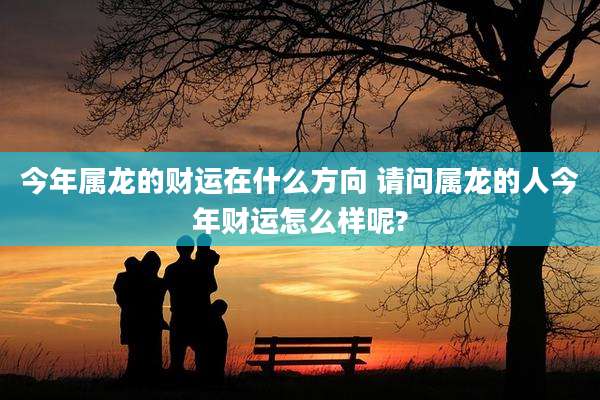 今年属龙的财运在什么方向 请问属龙的人今年财运怎么样呢?
