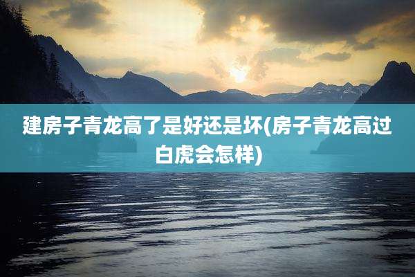 建房子青龙高了是好还是坏(房子青龙高过白虎会怎样)