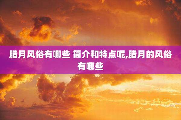 腊月风俗有哪些 简介和特点呢,腊月的风俗有哪些