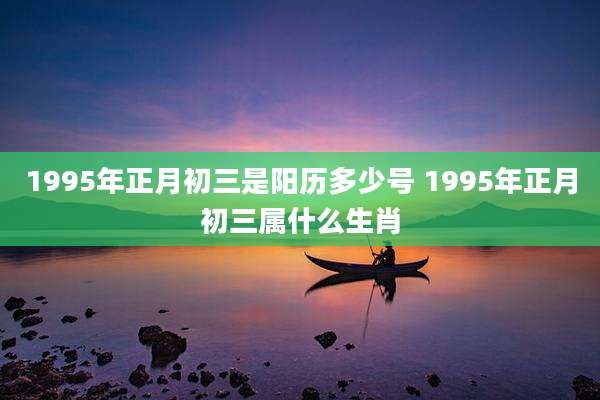 1995年正月初三是阳历多少号 1995年正月初三属什么生肖
