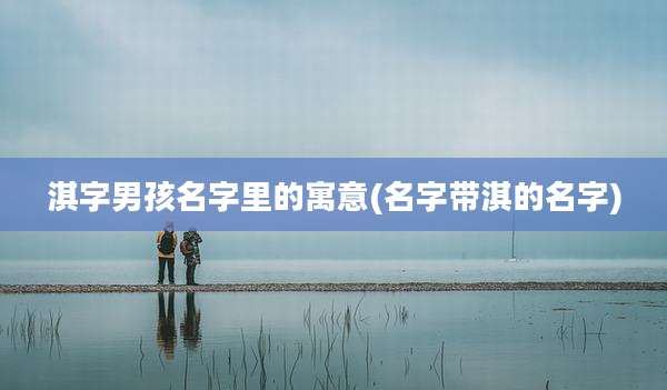 淇字男孩名字里的寓意(名字带淇的名字)