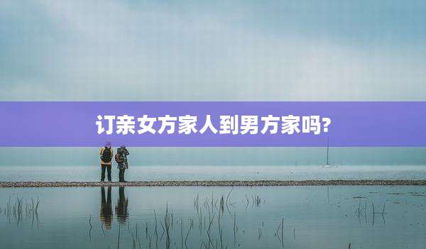 订亲女方家人到男方家吗?
