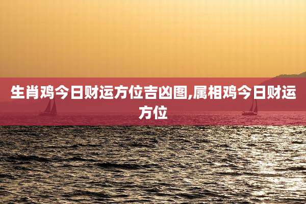生肖鸡今日财运方位吉凶图,属相鸡今日财运方位