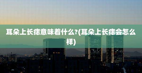 耳朵上长痣意味着什么?(耳朵上长痣会怎么样)