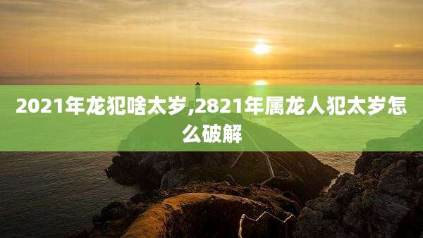 2021年龙犯啥太岁,2821年属龙人犯太岁怎么破解