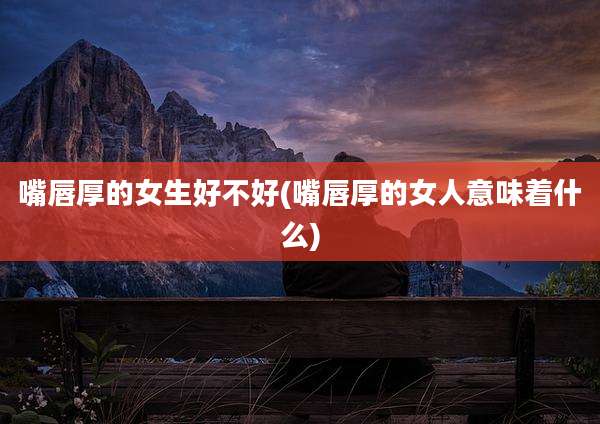 嘴唇厚的女生好不好(嘴唇厚的女人意味着什么)