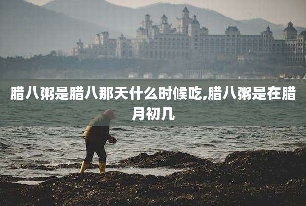 腊八粥是腊八那天什么时候吃,腊八粥是在腊月初几