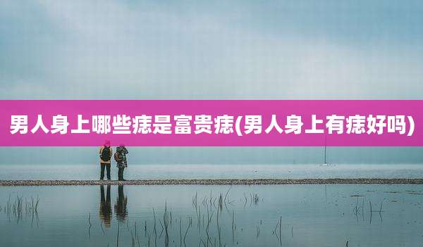 男人身上哪些痣是富贵痣(男人身上有痣好吗)