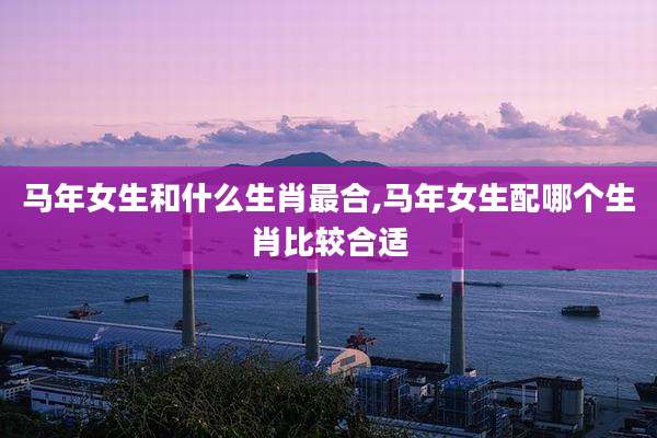 马年女生和什么生肖最合,马年女生配哪个生肖比较合适