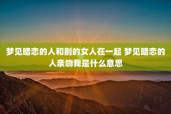 梦见暗恋的人和别的女人在一起 梦见暗恋的人亲吻我是什么意思