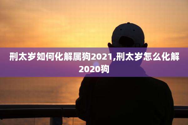 刑太岁如何化解属狗2021,刑太岁怎么化解2020狗