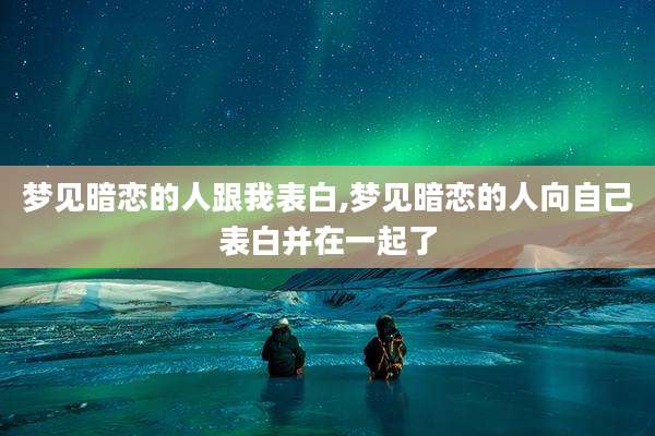 梦见暗恋的人跟我表白,梦见暗恋的人向自己表白并在一起了