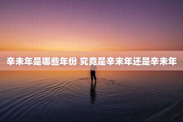 辛未年是哪些年份 究竟是辛末年还是辛未年