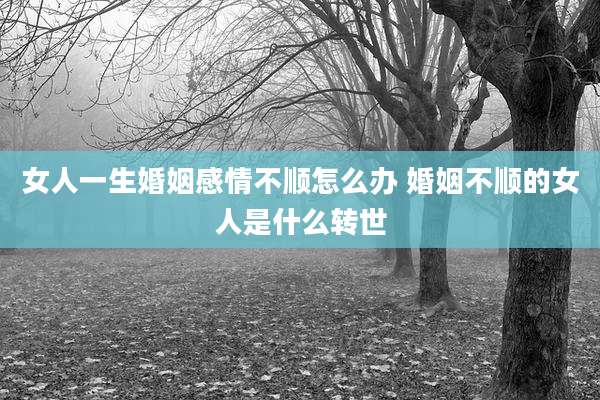 女人一生婚姻感情不顺怎么办 婚姻不顺的女人是什么转世