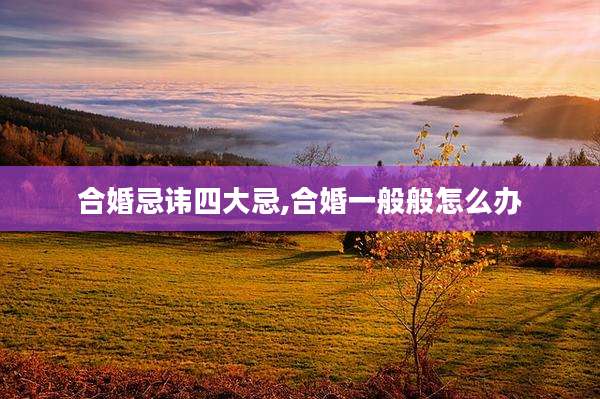 合婚忌讳四大忌,合婚一般般怎么办