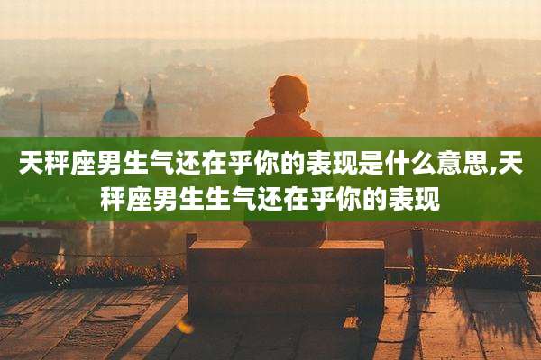 天秤座男生气还在乎你的表现是什么意思,天秤座男生生气还在乎你的表现