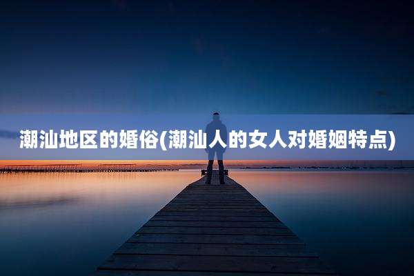 潮汕地区的婚俗(潮汕人的女人对婚姻特点)