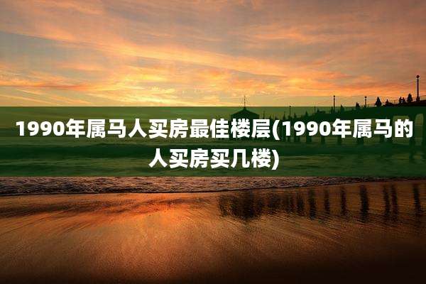 1990年属马人买房最佳楼层(1990年属马的人买房买几楼)
