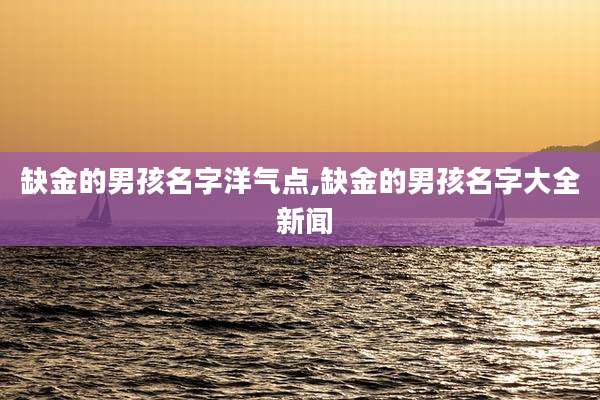 缺金的男孩名字洋气点,缺金的男孩名字大全 新闻